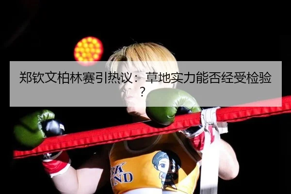 郑钦文柏林赛引热议：草地实力能否经受检验？