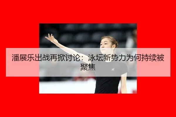 潘展乐出战再掀讨论：泳坛新势力为何持续被聚焦